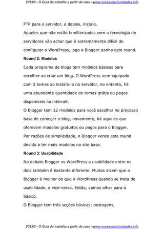 2013© - O Guia do trabalho a partir de casa –www.novas-oportunidades.info




FTP para o servidor, e depois, instale.

Aqueles que não estão familiarizados com a tecnologia de

servidores vão achar que é extremamente difícil de

configurar o WordPress, logo o Blogger ganha este round.

Round 2: Modelos

Cada programa de blogs tem modelos básicos para

escolher ao criar um blog. O WordPress vem equipado

com 2 temas ao instalá-lo no servidor, no entanto, há

uma abundante quantidade de temas grátis ou pagos

disponíveis na internet.

O Blogger tem 12 modelos para você escolher no processo

base de começar o blog, novamente, há aqueles que

oferecem modelos gratuitos ou pagos para o Blogger.

Por razões de simplicidade, o Blogger vence este round

devido a ter mais modelos no site base.

Round 3: Usabilidade

No debate Blogger vs WordPress a usabilidade entre os

dois também é bastante diferente. Muitos dizem que o

Blogger é melhor do que o WordPress quando se trata de

usabilidade, e vice-versa. Então, vamos olhar para o

básico.

O Blogger tem três seções básicas; postagens,




 2013© - O Guia do trabalho a partir de casa –www.novas-oportunidades.info
 