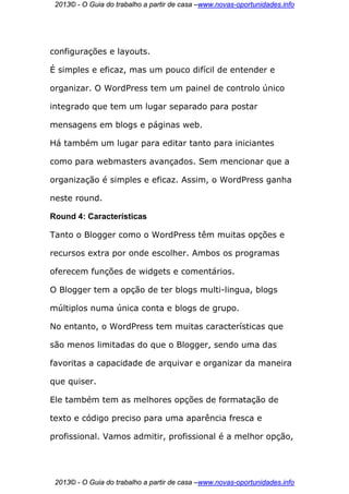 2013© - O Guia do trabalho a partir de casa –www.novas-oportunidades.info




configurações e layouts.

É simples e eficaz, mas um pouco difícil de entender e

organizar. O WordPress tem um painel de controlo único

integrado que tem um lugar separado para postar

mensagens em blogs e páginas web.

Há também um lugar para editar tanto para iniciantes

como para webmasters avançados. Sem mencionar que a

organização é simples e eficaz. Assim, o WordPress ganha

neste round.

Round 4: Características

Tanto o Blogger como o WordPress têm muitas opções e

recursos extra por onde escolher. Ambos os programas

oferecem funções de widgets e comentários.

O Blogger tem a opção de ter blogs multi-lingua, blogs

múltiplos numa única conta e blogs de grupo.

No entanto, o WordPress tem muitas características que

são menos limitadas do que o Blogger, sendo uma das

favoritas a capacidade de arquivar e organizar da maneira

que quiser.

Ele também tem as melhores opções de formatação de

texto e código preciso para uma aparência fresca e

profissional. Vamos admitir, profissional é a melhor opção,




 2013© - O Guia do trabalho a partir de casa –www.novas-oportunidades.info
 