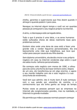 2013© - O Guia do trabalho a partir de casa –www.novas-oportunidades.info




                 2012 © - O Guia do trabalho a partir de casa – www.mais-oportunidades.com


              chefes, gerentes e supervisores que lhes dizem quando ir
              almoçar e quando podem ir para casa.

              Navegue na internet algum tempo e você vai ver quantas
              pessoas já começaram o seu negócio próprio na Internet.

              A sério, o ciberespaço está carregado deles.

              Tudo o que é preciso é uma ideia, e os seres humanos
              estão sufocados cheios de ideias realmente boas para
              problemas comuns.

              Existem sites onde uma dona de casa está a fazer uma
              grande vida a vender faqueiros personalizados. Ela era
              basicamente uma mãe que trabalhava, que teve que
              voltar para casa por causa do seu filho doente.

              Sem diploma universitário, ela decidiu iniciar o seu próprio
              negócio em casa na Internet vendendo algo sobre o qual
              ela sabia muito- talheres personalizados.

              Ela começou este negócio com menos de 100€, e olhou
              para ele como uma forma de trazer dinheiro extra. Depois
              de um ano, ele transformou-se em algo enorme, e agora
              o seu marido trabalha com ela e este negócio é a sua
              única fonte de rendimento.

              Você tem que admitir, isto é muito bom. E tudo começou
              com a sua paixão por utensílios de cozinha, e o
              conhecimento que ela tinha ganho ao longo do tempo.

              Muitas vezes as pessoas pensam que as empresas na
              Internet são conglomerados grandes, mas na realidade, a
              Internet é o grande nivelador.

              Ela permite que mães e pessoas normais possam começar




2013© - O Guia do trabalho a partir de casa –www.novas-oportunidades.info
 