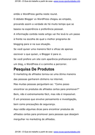 2013© - O Guia do trabalho a partir de casa –www.novas-oportunidades.info




então o WordPress ganha neste round.

O debate Blogger vs WordPress chegou ao empate,

provando assim a verdade de há muito tempo que se

baseia na experiência e preferência pessoal.

A informação contida neste artigo vai lhe levá-lo um passo

à frente na escolha de qual o melhor programa de

blogging para si na sua situação.

Se você quiser uma maneira fácil e eficaz de apenas

escrever o que quiser, o Blogger é para si.

Se você prefere um site com aparência profissional com

um blog, o WordPress é o caminho a percorrer.

Pesquisa De Produtos
O marketing de afiliados tornou-se uma ótima maneira

das pessoas ganharem dinheiro na internet.

Mas muitas pessoas perguntam-se: "Como posso

encontrar os produtos de afiliados certos para promover?"

Bem, não é extremamente fácil, mas não é impossível.

É um processo que envolve pensamento e investigação,

bem como precauções de segurança.

Aqui estão algumas dicas para encontrar produtos de

afiliados certos para promover para pessoas que desejam

mergulhar no marketing de afiliados.




 2013© - O Guia do trabalho a partir de casa –www.novas-oportunidades.info
 