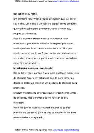 2013© - O Guia do trabalho a partir de casa –www.novas-oportunidades.info




Descobrir o seu nicho

Em primeiro lugar você precisa de decidir qual vai ser o

seu nicho. Um nicho é um género específico de produtos

que você escolhe para promover, como artesanato,

roupas ou alimentos.

Este é um passo extremamente importante para

encontrar o produto de afiliados certo para promover.

Muitas pessoas ficam desanimadas com um site que

vende de tudo, então você precisa decidir qual vai ser o

seu nicho para reduzir a gama e oferecer uma variedade

específica de produtos.

Investigação, pesquisa, investigação!

Diz-se três vezes, porque é vital para qualquer marketeiro

de afiliados fazer a investigação devida para tomar as

decisões certas ao escolher um produto de afiliados para

promover.

Existem milhares de empresas que oferecem programas

de afiliados, mas algumas podem não ser do seu

interesse.

Você vai querer investigar tantas empresas quanto

possível no seu nicho para as que se encaixam nas suas

necessidades e as que não.




 2013© - O Guia do trabalho a partir de casa –www.novas-oportunidades.info
 