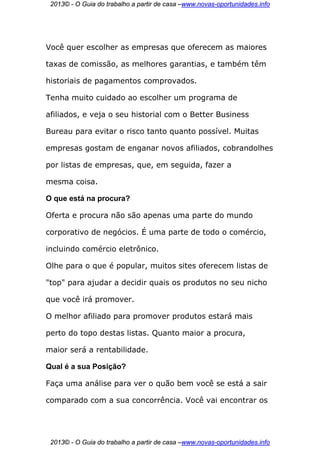 2013© - O Guia do trabalho a partir de casa –www.novas-oportunidades.info




Você quer escolher as empresas que oferecem as maiores

taxas de comissão, as melhores garantias, e também têm

historiais de pagamentos comprovados.

Tenha muito cuidado ao escolher um programa de

afiliados, e veja o seu historial com o Better Business

Bureau para evitar o risco tanto quanto possível. Muitas

empresas gostam de enganar novos afiliados, cobrandolhes

por listas de empresas, que, em seguida, fazer a

mesma coisa.

O que está na procura?

Oferta e procura não são apenas uma parte do mundo

corporativo de negócios. É uma parte de todo o comércio,

incluindo comércio eletrônico.

Olhe para o que é popular, muitos sites oferecem listas de

"top" para ajudar a decidir quais os produtos no seu nicho

que você irá promover.

O melhor afiliado para promover produtos estará mais

perto do topo destas listas. Quanto maior a procura,

maior será a rentabilidade.

Qual é a sua Posição?

Faça uma análise para ver o quão bem você se está a sair

comparado com a sua concorrência. Você vai encontrar os




 2013© - O Guia do trabalho a partir de casa –www.novas-oportunidades.info
 