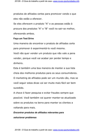 2013© - O Guia do trabalho a partir de casa –www.novas-oportunidades.info




produtos de afiliados certos para promover vendo o que

eles não estão a oferecer.

Se eles oferecem o produto "A" e as pessoas estão à

procura dos produtos "A" e "B" você ira sair-se melhor,

oferecendo ambos.

Faça um Test Drive

Uma maneira de encontrar o produto de afiliados certo

para promover é experimentá-lo você mesmo.

Você não quer vender um produto que não vale a pena

vender, porque você vai acabar por perder tempo e

dinheiro.

Esta é também uma boa maneira de manter a sua lista

cheia dos melhores produtos para os seus consumidores.

O marketing de afiliados pode ser um mundo cão, mas se

você seguir estas dicas vai ser muito mais fácil ser bem

sucedido.

A chave é fazer pesquisa e evitar fraudes sempre que

possível. Você também vai querer manter-se atualizado

sobre os produtos na berra para manter os clientes a

voltando para mais.

Encontrar produtos de afiliados relevantes para

solucionar problemas




 2013© - O Guia do trabalho a partir de casa –www.novas-oportunidades.info
 