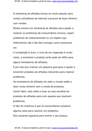 2013© - O Guia do trabalho a partir de casa –www.novas-oportunidades.info




O marketing de afiliados tornou-se muito popular para

muitos utilizadores da Internet à procura de fazer dinheiro

com vendas.

Muitos entram em marketing de afiliados para ajudar a

resolver os problemas de consumidores comuns, sejam

problemas de relacionamento ou um tapete sujo.

Infelizmente não é tão fácil começar como costumava

ser.

A competição é dura, o risco de ser enganado é muito

maior, e encontrar o produto certo pode ser difícil para

alguns marketeiros de afiliados.

É por isso que criamos um pequeno guia para o ajudar a

encontrar produtos de afiliados relevantes para resolver

problemas.

Os marketeiros de afiliados em todo o mundo estão a

fazer muito dinheiro com a venda de produtos.

Como? Bem, eles estão a levar as suas escolhas de

produtos de afiliados para com aqueles que resolvem

problemas.

O fato do comércio é que os consumidores compram

alguma coisa para resolver um problema.

Eles compram gasolina para encher o seu tanque,




 2013© - O Guia do trabalho a partir de casa –www.novas-oportunidades.info
 