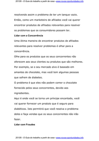 2013© - O Guia do trabalho a partir de casa –www.novas-oportunidades.info




resolvendo assim o problema de ter um tanque vazio.

Então, como um marketeiro de afiliados você vai querer

encontrar produtos de afiliados relevantes para resolver

os problemas que os consumidores possam ter.

Lidar com a Concorrência

Uma ótima maneira de encontrar produtos de afiliados

relevantes para resolver problemas é olhar para a

concorrência.

Olhe para os produtos que os seus concorrentes não

oferecem aos seus clientes ou produtos que são melhores.

Por exemplo, se o seu mercado alvo é baseado em

amantes de chocolate, mas você tem algumas pessoas

que sofrem de diabetes.

O problema é que eles não podem comer o chocolate

fornecido pelos seus concorrentes, devido aos

ingredientes.

Aqui é onde você se torna um príncipe encantado, você

vai querer fornecer um produto que é seguro para

diabéticos. Isto permitirá que você resolva o problema

deles e faça vendas que os seus concorrentes não irão

fazer.

Lidar com Fraudes




 2013© - O Guia do trabalho a partir de casa –www.novas-oportunidades.info
 