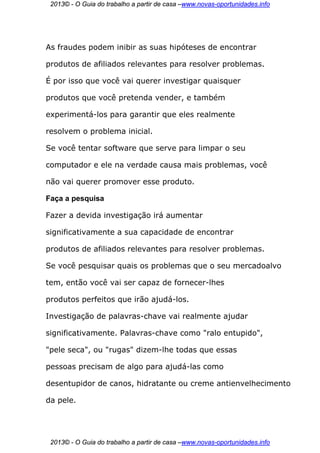 2013© - O Guia do trabalho a partir de casa –www.novas-oportunidades.info




As fraudes podem inibir as suas hipóteses de encontrar

produtos de afiliados relevantes para resolver problemas.

É por isso que você vai querer investigar quaisquer

produtos que você pretenda vender, e também

experimentá-los para garantir que eles realmente

resolvem o problema inicial.

Se você tentar software que serve para limpar o seu

computador e ele na verdade causa mais problemas, você

não vai querer promover esse produto.

Faça a pesquisa

Fazer a devida investigação irá aumentar

significativamente a sua capacidade de encontrar

produtos de afiliados relevantes para resolver problemas.

Se você pesquisar quais os problemas que o seu mercadoalvo

tem, então você vai ser capaz de fornecer-lhes

produtos perfeitos que irão ajudá-los.

Investigação de palavras-chave vai realmente ajudar

significativamente. Palavras-chave como "ralo entupido",

"pele seca", ou "rugas" dizem-lhe todas que essas

pessoas precisam de algo para ajudá-las como

desentupidor de canos, hidratante ou creme antienvelhecimento

da pele.




 2013© - O Guia do trabalho a partir de casa –www.novas-oportunidades.info
 
