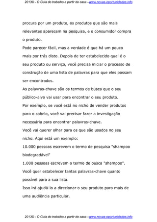 2013© - O Guia do trabalho a partir de casa –www.novas-oportunidades.info




procura por um produto, os produtos que são mais

relevantes aparecem na pesquisa, e o consumidor compra

o produto.

Pode parecer fácil, mas a verdade é que há um pouco

mais por trás disto. Depois de ter estabelecido qual é o

seu produto ou serviço, você precisa iniciar o processo de

construção de uma lista de palavras para que eles possam

ser encontrados.

As palavras-chave são os termos de busca que o seu

público-alvo vai usar para encontrar o seu produto.

Por exemplo, se você está no nicho de vender produtos

para o cabelo, você vai precisar fazer a investigação

necessária para encontrar palavras-chave.

Você vai querer olhar para os que são usados no seu

nicho. Aqui está um exemplo:

10.000 pessoas escrevem o termo de pesquisa "shampoo

biodegradável"

1.000 pessoas escrevem o termo de busca "shampoo".

Você quer estabelecer tantas palavras-chave quanto

possível para a sua lista.

Isso irá ajudá-lo a direcionar o seu produto para mais de

uma audiência particular.




 2013© - O Guia do trabalho a partir de casa –www.novas-oportunidades.info
 