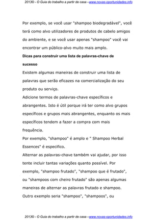 2013© - O Guia do trabalho a partir de casa –www.novas-oportunidades.info




Por exemplo, se você usar "shampoo biodegradável", você

terá como alvo utilizadores de produtos de cabelo amigos

do ambiente, e se você usar apenas "shampoo" você vai

encontrar um público-alvo muito mais amplo.

Dicas para construir uma lista de palavras-chave de

sucesso

Existem algumas maneiras de construir uma lista de

palavras que serão eficazes na comercialização do seu

produto ou serviço.

Adicione termos de palavras-chave específicos e

abrangentes. Isto é útil porque irá ter como alvo grupos

específicos e grupos mais abrangentes, enquanto os mais

específicos tendem a fazer a compra com mais

frequência.

Por exemplo, "shampoo" é amplo e " Shampoo Herbal

Essences" é especifico.

Alternar as palavras-chave também vai ajudar, por isso

tente incluir tantas variações quanto possível. Por

exemplo, "shampoo frutado", "shampoo que é frutado",

ou "shampoos com cheiro frutado" são apenas algumas

maneiras de alternar as palavras frutado e shampoo.

Outro exemplo seria "shampoo", "shampoos", ou




 2013© - O Guia do trabalho a partir de casa –www.novas-oportunidades.info
 