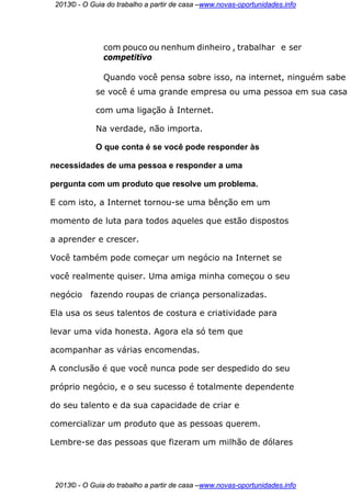 2013© - O Guia do trabalho a partir de casa –www.novas-oportunidades.info




               com pouco ou nenhum dinheiro , trabalhar e ser
               competitivo

               Quando você pensa sobre isso, na internet, ninguém sabe
             se você é uma grande empresa ou uma pessoa em sua casa

             com uma ligação à Internet.

             Na verdade, não importa.

             O que conta é se você pode responder às

necessidades de uma pessoa e responder a uma

pergunta com um produto que resolve um problema.

E com isto, a Internet tornou-se uma bênção em um

momento de luta para todos aqueles que estão dispostos

a aprender e crescer.

Você também pode começar um negócio na Internet se

você realmente quiser. Uma amiga minha começou o seu

negócio    fazendo roupas de criança personalizadas.

Ela usa os seus talentos de costura e criatividade para

levar uma vida honesta. Agora ela só tem que

acompanhar as várias encomendas.

A conclusão é que você nunca pode ser despedido do seu

próprio negócio, e o seu sucesso é totalmente dependente

do seu talento e da sua capacidade de criar e

comercializar um produto que as pessoas querem.

Lembre-se das pessoas que fizeram um milhão de dólares




 2013© - O Guia do trabalho a partir de casa –www.novas-oportunidades.info
 