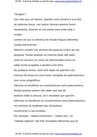 2013© - O Guia do trabalho a partir de casa –www.novas-oportunidades.info




"lavagem".

Use mais que um idioma. Quando você constrói a sua lista

de palavras-chave, use tantos idiomas quantos forem

necessários, focando-se nos países para onde está a

vender.

Lembre-se que na América há muitas línguas diferentes

usadas diariamente.

Adicione versões mal escritas das palavras-chave da sua

pesquisa. Muitas pessoas na Internet pode não saber

como se escreve um nome de determinada marca ou

estão muito ocupadas e perdem uma letra.

De qualquer forma, você será capaz de aparecer nos

motores de busca se você incluir variações de palavraschave

com erros ortográficos.

Adicione os benefícios ou características como palavrachave.

Muitas pessoas podem não saber que tipo de

produto estão à procura, só o resultado que querem.

Adicionar os benefícios ou caracteristicas como palavraschave

irá melhorar as hipóteses dos utilizadores

encontrarem o seu produto.

Por exemplo, "cabelos brilhantes", "cabelo liso", ou

"cabelos sedosos" são três resultados diferentes que as




 2013© - O Guia do trabalho a partir de casa –www.novas-oportunidades.info
 
