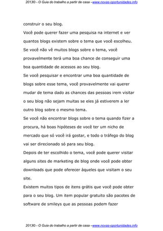 2013© - O Guia do trabalho a partir de casa –www.novas-oportunidades.info




construir o seu blog.

Você pode querer fazer uma pesquisa na internet e ver

quantos blogs existem sobre o tema que você escolheu.

Se você não vê muitos blogs sobre o tema, você

provavelmente terá uma boa chance de conseguir uma

boa quantidade de acessos ao seu blog.

Se você pesquisar e encontrar uma boa quantidade de

blogs sobre esse tema, você provavelmente vai querer

mudar de tema dado as chances das pessoas irem visitar

o seu blog não sejam muitas se eles já estiverem a ler

outro blog sobre o mesmo tema.

Se você não encontrar blogs sobre o tema quando fizer a

procura, há boas hipóteses de você ter um nicho de

mercado que só você irá gostar, e todo o tráfego do blog

vai ser direcionado só para seu blog.

Depois de ter escolhido o tema, você pode querer visitar

alguns sites de marketing de blog onde você pode obter

downloads que pode oferecer àqueles que visitam o seu

site.

Existem muitos tipos de itens grátis que você pode obter

para o seu blog. Um item popular gratuito são pacotes de

software de smileys que as pessoas podem fazer




 2013© - O Guia do trabalho a partir de casa –www.novas-oportunidades.info
 