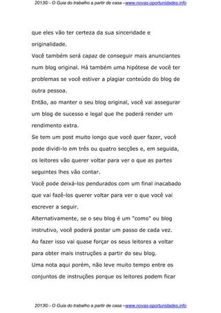 2013© - O Guia do trabalho a partir de casa –www.novas-oportunidades.info




que eles vão ter certeza da sua sinceridade e

originalidade.

Você também será capaz de conseguir mais anunciantes

num blog original. Há também uma hipótese de você ter

problemas se você estiver a plagiar conteúdo do blog de

outra pessoa.

Então, ao manter o seu blog original, você vai assegurar

um blog de sucesso e legal que lhe poderá render um

rendimento extra.

Se tem um post muito longo que você quer fazer, você

pode dividi-lo em três ou quatro secções e, em seguida,

os leitores vão querer voltar para ver o que as partes

seguintes lhes vão contar.

Você pode deixá-los pendurados com um final inacabado

que vai fazê-los querer voltar para ver o que você vai

escrever a seguir.

Alternativamente, se o seu blog é um "como" ou blog

instrutivo, você poderá postar um passo de cada vez.

Ao fazer isso vai quase forçar os seus leitores a voltar

para obter mais instruções a partir do seu blog.

Uma nota aqui porém, não leve muito tempo entre os

conjuntos de instruções porque os leitores podem ficar




 2013© - O Guia do trabalho a partir de casa –www.novas-oportunidades.info
 