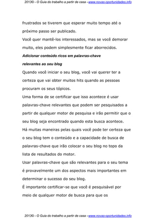 2013© - O Guia do trabalho a partir de casa –www.novas-oportunidades.info




frustrados se tiverem que esperar muito tempo até o

próximo passo ser publicado.

Você quer mantê-los interessados, mas se você demorar

muito, eles podem simplesmente ficar aborrecidos.

Adicionar conteúdo ricos em palavras-chave

relevantes ao seu blog

Quando você iniciar o seu blog, você vai querer ter a

certeza que vai obter muitos hits quando as pessoas

procuram os seus tópicos.

Uma forma de se certificar que isso acontece é usar

palavras-chave relevantes que podem ser pesquisados a

partir de qualquer motor de pesquisa e irão permitir que o

seu blog seja encontrado quando esta busca acontece.

Há muitas maneiras pelas quais você pode ter certeza que

o seu blog tem o conteúdo e a capacidade de busca de

palavras-chave que irão colocar o seu blog no topo da

lista de resultados do motor.

Usar palavras-chave que são relevantes para o seu tema

é provavelmente um dos aspectos mais importantes em

determinar o sucesso do seu blog.

É importante certificar-se que você é pesquisável por

meio de qualquer motor de busca para que os




 2013© - O Guia do trabalho a partir de casa –www.novas-oportunidades.info
 