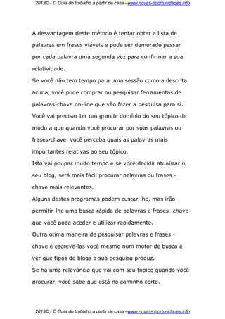 2013© - O Guia do trabalho a partir de casa –www.novas-oportunidades.info




A desvantagem deste método é tentar obter a lista de

palavras em frases viáveis e pode ser demorado passar

por cada palavra uma segunda vez para confirmar a sua

relatividade.

Se você não tem tempo para uma sessão como a descrita

acima, você pode comprar ou pesquisar ferramentas de

palavras-chave on-line que vão fazer a pesquisa para si.

Você vai precisar ter um grande domínio do seu tópico de

modo a que quando você procurar por suas palavras ou

frases-chave, você perceba quais as palavras mais

importantes relativas ao seu tópico.

Isto vai poupar muito tempo e se você decidir atualizar o

seu blog, será mais fácil procurar palavras ou frases -

chave mais relevantes.

Alguns destes programas podem custar-lhe, mas irão

permitir-lhe uma busca rápida de palavras e frases -chave

que você pode aceder e utilizar rapidamente.

Outra ótima maneira de pesquisar palavras e frases -

chave é escrevê-las você mesmo num motor de busca e

ver que tipos de blogs a sua pesquisa produz.

Se há uma relevância que vai com seu tópico quando você

procurar, você sabe que está no caminho certo.




 2013© - O Guia do trabalho a partir de casa –www.novas-oportunidades.info
 
