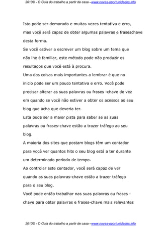 2013© - O Guia do trabalho a partir de casa –www.novas-oportunidades.info




Isto pode ser demorado e muitas vezes tentativa e erro,

mas você será capaz de obter algumas palavras e fraseschave

desta forma.

Se você estiver a escrever um blog sobre um tema que

não lhe é familiar, este método pode não produzir os

resultados que você está à procura.

Uma das coisas mais importantes a lembrar é que no

inicio pode ser um pouco tentativa e erro. Você pode

precisar alterar as suas palavras ou frases -chave de vez

em quando se você não estiver a obter os acessos ao seu

blog que acha que deveria ter.

Esta pode ser a maior pista para saber se as suas

palavras ou frases-chave estão a trazer tráfego ao seu

blog.

A maioria dos sites que postam blogs têm um contador

para você ver quantos hits o seu blog está a ter durante

um determinado período de tempo.

Ao controlar este contador, você será capaz de ver

quando as suas palavras-chave estão a trazer tráfego

para o seu blog.

Você pode então trabalhar nas suas palavras ou frases -

chave para obter palavras e frases-chave mais relevantes




 2013© - O Guia do trabalho a partir de casa –www.novas-oportunidades.info
 