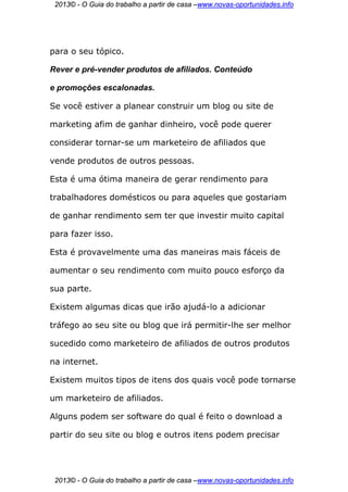 2013© - O Guia do trabalho a partir de casa –www.novas-oportunidades.info




para o seu tópico.

Rever e pré-vender produtos de afiliados. Conteúdo

e promoções escalonadas.

Se você estiver a planear construir um blog ou site de

marketing afim de ganhar dinheiro, você pode querer

considerar tornar-se um marketeiro de afiliados que

vende produtos de outros pessoas.

Esta é uma ótima maneira de gerar rendimento para

trabalhadores domésticos ou para aqueles que gostariam

de ganhar rendimento sem ter que investir muito capital

para fazer isso.

Esta é provavelmente uma das maneiras mais fáceis de

aumentar o seu rendimento com muito pouco esforço da

sua parte.

Existem algumas dicas que irão ajudá-lo a adicionar

tráfego ao seu site ou blog que irá permitir-lhe ser melhor

sucedido como marketeiro de afiliados de outros produtos

na internet.

Existem muitos tipos de itens dos quais você pode tornarse

um marketeiro de afiliados.

Alguns podem ser software do qual é feito o download a

partir do seu site ou blog e outros itens podem precisar




 2013© - O Guia do trabalho a partir de casa –www.novas-oportunidades.info
 