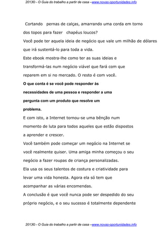 2013© - O Guia do trabalho a partir de casa –www.novas-oportunidades.info




 Cortando     pernas de calças, amarrando uma corda em torno

dos topos para fazer       chapéus loucos?

Você pode ter aquela ideia de negócio que vale um milhão de dólares

que irá sustentá-lo para toda a vida.

Este ebook mostra-lhe como ter as suas ideias e

transformá-las num negócio viável que fará com que

reparem em si no mercado. O resto é com você.

O que conta é se você pode responder às

necessidades de uma pessoa e responder a uma

pergunta com um produto que resolve um

problema.

E com isto, a Internet tornou-se uma bênção num

momento de luta para todos aqueles que estão dispostos

a aprender e crescer.

Você também pode começar um negócio na Internet se

você realmente quiser. Uma amiga minha começou o seu

negócio a fazer roupas de criança personalizadas.

Ela usa os seus talentos de costura e criatividade para

levar uma vida honesta. Agora ela só tem que

acompanhar as várias encomendas.

A conclusão é que você nunca pode ser despedido do seu

próprio negócio, e o seu sucesso é totalmente dependente




 2013© - O Guia do trabalho a partir de casa –www.novas-oportunidades.info
 