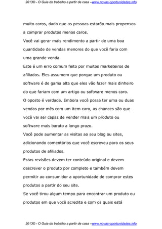 2013© - O Guia do trabalho a partir de casa –www.novas-oportunidades.info




muito caros, dado que as pessoas estarão mais propensos

a comprar produtos menos caros.

Você vai gerar mais rendimento a partir de uma boa

quantidade de vendas menores do que você faria com

uma grande venda.

Este é um erro comum feito por muitos marketeiros de

afiliados. Eles assumem que porque um produto ou

software é de gama alta que eles vão fazer mais dinheiro

do que fariam com um artigo ou software menos caro.

O oposto é verdade. Embora você possa ter uma ou duas

vendas por mês com um item caro, as chances são que

você vai ser capaz de vender mais um produto ou

software mais barato a longo prazo.

Você pode aumentar as visitas ao seu blog ou sites,

adicionando comentários que você escreveu para os seus

produtos de afiliados.

Estas revisões devem ter conteúdo original e devem

descrever o produto por completo e também devem

permitir ao consumidor a oportunidade de comprar estes

produtos a partir do seu site.

Se você tirou algum tempo para encontrar um produto ou

produtos em que você acredita e com os quais está




 2013© - O Guia do trabalho a partir de casa –www.novas-oportunidades.info
 