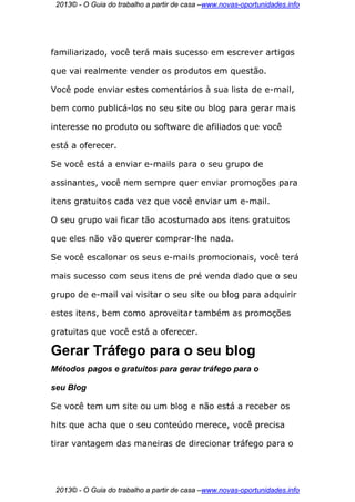 2013© - O Guia do trabalho a partir de casa –www.novas-oportunidades.info




familiarizado, você terá mais sucesso em escrever artigos

que vai realmente vender os produtos em questão.

Você pode enviar estes comentários à sua lista de e-mail,

bem como publicá-los no seu site ou blog para gerar mais

interesse no produto ou software de afiliados que você

está a oferecer.

Se você está a enviar e-mails para o seu grupo de

assinantes, você nem sempre quer enviar promoções para

itens gratuitos cada vez que você enviar um e-mail.

O seu grupo vai ficar tão acostumado aos itens gratuitos

que eles não vão querer comprar-lhe nada.

Se você escalonar os seus e-mails promocionais, você terá

mais sucesso com seus itens de pré venda dado que o seu

grupo de e-mail vai visitar o seu site ou blog para adquirir

estes itens, bem como aproveitar também as promoções

gratuitas que você está a oferecer.

Gerar Tráfego para o seu blog
Métodos pagos e gratuitos para gerar tráfego para o

seu Blog

Se você tem um site ou um blog e não está a receber os

hits que acha que o seu conteúdo merece, você precisa

tirar vantagem das maneiras de direcionar tráfego para o




 2013© - O Guia do trabalho a partir de casa –www.novas-oportunidades.info
 