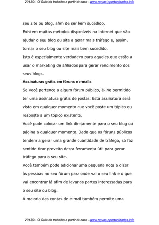 2013© - O Guia do trabalho a partir de casa –www.novas-oportunidades.info




seu site ou blog, afim de ser bem sucedido.

Existem muitos métodos disponíveis na internet que vão

ajudar o seu blog ou site a gerar mais tráfego e, assim,

tornar o seu blog ou site mais bem sucedido.

Isto é especialmente verdadeiro para aqueles que estão a

usar o marketing de afiliados para gerar rendimento dos

seus blogs.

Assinaturas grátis em fóruns e e-mails

Se você pertence a algum fórum público, é-lhe permitido

ter uma assinatura grátis de postar. Esta assinatura será

vista em qualquer momento que você poste um tópico ou

resposta a um tópico existente.

Você pode colocar um link diretamente para o seu blog ou

página a qualquer momento. Dado que os fóruns públicos

tendem a gerar uma grande quantidade de tráfego, só faz

sentido tirar proveito desta ferramenta útil para gerar

tráfego para o seu site.

Você também pode adicionar uma pequena nota a dizer

às pessoas no seu fórum para onde vai o seu link e o que

vai encontrar lá afim de levar as partes interessadas para

o seu site ou blog.

A maioria das contas de e-mail também permite uma




 2013© - O Guia do trabalho a partir de casa –www.novas-oportunidades.info
 