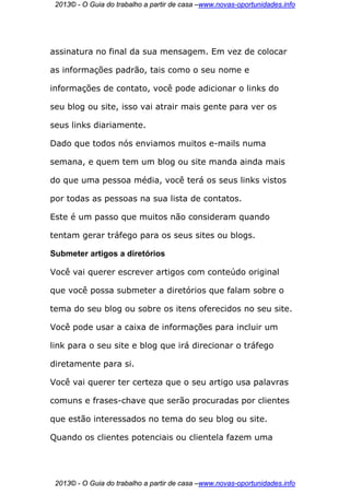 2013© - O Guia do trabalho a partir de casa –www.novas-oportunidades.info




assinatura no final da sua mensagem. Em vez de colocar

as informações padrão, tais como o seu nome e

informações de contato, você pode adicionar o links do

seu blog ou site, isso vai atrair mais gente para ver os

seus links diariamente.

Dado que todos nós enviamos muitos e-mails numa

semana, e quem tem um blog ou site manda ainda mais

do que uma pessoa média, você terá os seus links vistos

por todas as pessoas na sua lista de contatos.

Este é um passo que muitos não consideram quando

tentam gerar tráfego para os seus sites ou blogs.

Submeter artigos a diretórios

Você vai querer escrever artigos com conteúdo original

que você possa submeter a diretórios que falam sobre o

tema do seu blog ou sobre os itens oferecidos no seu site.

Você pode usar a caixa de informações para incluir um

link para o seu site e blog que irá direcionar o tráfego

diretamente para si.

Você vai querer ter certeza que o seu artigo usa palavras

comuns e frases-chave que serão procuradas por clientes

que estão interessados no tema do seu blog ou site.

Quando os clientes potenciais ou clientela fazem uma




 2013© - O Guia do trabalho a partir de casa –www.novas-oportunidades.info
 