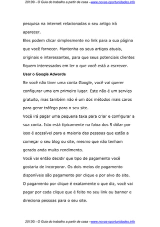 2013© - O Guia do trabalho a partir de casa –www.novas-oportunidades.info




pesquisa na internet relacionadas o seu artigo irá

aparecer.

Eles podem clicar simplesmente no link para a sua página

que você fornecer. Mantenha os seus artigos atuais,

originais e interessantes, para que seus potenciais clientes

fiquem interessados em ler o que você está a escrever.

Usar o Google Adwords

Se você não tiver uma conta Google, você vai querer

configurar uma em primeiro lugar. Este não é um serviço

gratuito, mas também não é um dos métodos mais caros

para gerar tráfego para o seu site.

Você irá pagar uma pequena taxa para criar e configurar a

sua conta. Isto está tipicamente na faixa dos 5 dólar por

isso é acessível para a maioria das pessoas que estão a

começar o seu blog ou site, mesmo que não tenham

gerado anda muito rendimento.

Você vai então decidir que tipo de pagamento você

gostaria de incorporar. Os dois meios de pagamento

disponíveis são pagamento por clique e por alvo do site.

O pagamento por clique é exatamente o que diz, você vai

pagar por cada clique que é feito no seu link ou banner e

direciona pessoas para o seu site.




 2013© - O Guia do trabalho a partir de casa –www.novas-oportunidades.info
 