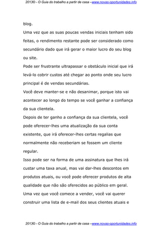 2013© - O Guia do trabalho a partir de casa –www.novas-oportunidades.info




blog.

Uma vez que as suas poucas vendas iniciais tenham sido

feitas, o rendimento restante pode ser considerado como

secundário dado que irá gerar o maior lucro do seu blog

ou site.

Pode ser frustrante ultrapassar o obstáculo inicial que irá

levá-lo cobrir custos até chegar ao ponto onde seu lucro

principal é de vendas secundárias.

Você deve manter-se e não desanimar, porque isto vai

acontecer ao longo do tempo se você ganhar a confiança

da sua clientela.

Depois de ter ganho a confiança da sua clientela, você

pode oferecer-lhes uma atualização da sua conta

existente, que irá oferecer-lhes certas regalias que

normalmente não receberiam se fossem um cliente

regular.

Isso pode ser na forma de uma assinatura que lhes irá

custar uma taxa anual, mas vai dar-lhes descontos em

produtos atuais, ou você pode oferecer produtos de alta

qualidade que não são oferecidos ao público em geral.

Uma vez que você comece a vender, você vai querer

construir uma lista de e-mail dos seus clientes atuais e




 2013© - O Guia do trabalho a partir de casa –www.novas-oportunidades.info
 