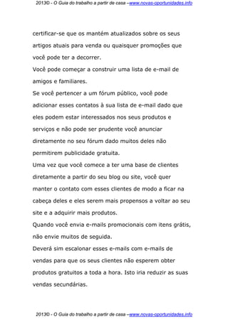 2013© - O Guia do trabalho a partir de casa –www.novas-oportunidades.info




certificar-se que os mantém atualizados sobre os seus

artigos atuais para venda ou quaisquer promoções que

você pode ter a decorrer.

Você pode começar a construir uma lista de e-mail de

amigos e familiares.

Se você pertencer a um fórum público, você pode

adicionar esses contatos à sua lista de e-mail dado que

eles podem estar interessados nos seus produtos e

serviços e não pode ser prudente você anunciar

diretamente no seu fórum dado muitos deles não

permitirem publicidade gratuita.

Uma vez que você comece a ter uma base de clientes

diretamente a partir do seu blog ou site, você quer

manter o contato com esses clientes de modo a ficar na

cabeça deles e eles serem mais propensos a voltar ao seu

site e a adquirir mais produtos.

Quando você envia e-mails promocionais com itens grátis,

não envie muitos de seguida.

Deverá sim escalonar esses e-mails com e-mails de

vendas para que os seus clientes não esperem obter

produtos gratuitos a toda a hora. Isto iria reduzir as suas

vendas secundárias.




 2013© - O Guia do trabalho a partir de casa –www.novas-oportunidades.info
 
