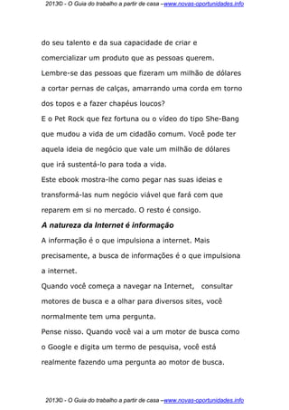 2013© - O Guia do trabalho a partir de casa –www.novas-oportunidades.info




do seu talento e da sua capacidade de criar e

comercializar um produto que as pessoas querem.

Lembre-se das pessoas que fizeram um milhão de dólares

a cortar pernas de calças, amarrando uma corda em torno

dos topos e a fazer chapéus loucos?

E o Pet Rock que fez fortuna ou o vídeo do tipo She-Bang

que mudou a vida de um cidadão comum. Você pode ter

aquela ideia de negócio que vale um milhão de dólares

que irá sustentá-lo para toda a vida.

Este ebook mostra-lhe como pegar nas suas ideias e

transformá-las num negócio viável que fará com que

reparem em si no mercado. O resto é consigo.

A natureza da Internet é informação
A informação é o que impulsiona a internet. Mais

precisamente, a busca de informações é o que impulsiona

a internet.

Quando você começa a navegar na Internet,                 consultar

motores de busca e a olhar para diversos sites, você

normalmente tem uma pergunta.

Pense nisso. Quando você vai a um motor de busca como

o Google e digita um termo de pesquisa, você está

realmente fazendo uma pergunta ao motor de busca.




 2013© - O Guia do trabalho a partir de casa –www.novas-oportunidades.info
 