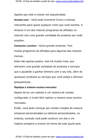 2013© - O Guia do trabalho a partir de casa –www.novas-oportunidades.info




digitais que está a crescer em popularidade.

Amazon.com - Você pode encontrar livros e músicas

relevantes para quase qualquer nicho que você escolha. A

Amazon é um dos maiores programas de afiliados na

internet com uma grande variedade de produtos por onde

escolher.

Comission Junction - Outra grande empresa. Tem

muitos programas de afiliados para algumas das maiores

marcas.

Estes são apenas quatro, mas há muitos mais, que

oferecem uma grande variedade de produtos e serviços

que o ajudarão a ganhar dinheiro com o seu site, além de

quaisquer produtos ou serviços que você esteja a oferecer

pessoalmente.

Replique o sistema noutros mercados

Depois de ter um website e um sistema de vendas

configurado, é muito fácil replicar a mesma coisa noutros

mercados.

Então, você pode começar por vender criações de costura

artesanal personalizadas ou talheres personalizados, no

entanto, contudo você pode construir um site e um

negócio próspero a crescer em torno de tudo aquilo pela




 2013© - O Guia do trabalho a partir de casa –www.novas-oportunidades.info
 