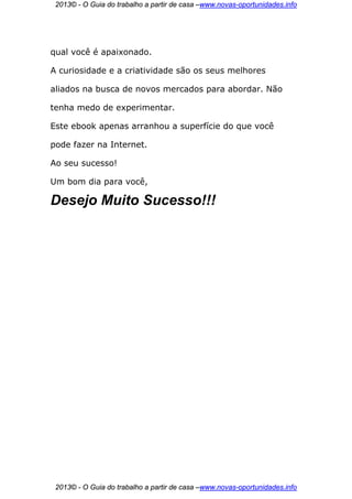 2013© - O Guia do trabalho a partir de casa –www.novas-oportunidades.info




qual você é apaixonado.

A curiosidade e a criatividade são os seus melhores

aliados na busca de novos mercados para abordar. Não

tenha medo de experimentar.

Este ebook apenas arranhou a superfície do que você

pode fazer na Internet.

Ao seu sucesso!

Um bom dia para você,

Desejo Muito Sucesso!!!




 2013© - O Guia do trabalho a partir de casa –www.novas-oportunidades.info
 