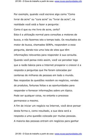 2013© - O Guia do trabalho a partir de casa –www.novas-oportunidades.info




Por exemplo, quando você escreve algo como "Como

livrar da acne" ou "cura acne" ou "livrar da acne", na

realidade você está a fazer a pergunta:

Como é que eu me livro de acne, certo?

Esta é a utilização normal para consultas a motores de

busca, e nós fazemos isto o tempo todo. Os resultados do

motor de busca, chamados SERPs, respondem a essa

pergunta, dando-nos uma lista de sites que têm

informações relevantes para responder à sua consulta.

Quando você pensa nisto assim, você vai perceber logo

que a razão básica para a Internet prosperar e crescer é a

resposta a perguntas que lhe foram colocadas por

centenas de milhares de pessoas em todo o mundo.

Nas respostas às questões residem os negócios, vendas

de produtos, fortunas feitas e as oportunidades para

responder e fornecer informações sobre um tópico.

Pode ser qualquer coisa, no entanto o processo

permanece a mesmo.

A fim de iniciar um negócio na Internet, você deve pensar

desta forma e, como resultado, a sua ideia será a

resposta a uma questão colocada por muitas pessoas.

A maioria das pessoas entram em negócios para ganhar




 2013© - O Guia do trabalho a partir de casa –www.novas-oportunidades.info
 