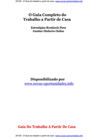 2013© - O Guia do trabalho a partir de casa –www.novas-oportunidades.info




          O Guia Completo do
        Trabalho a Partir de Casa

                Estratégias Rentáveis Para
                 Ganhar Dinheiro Online




           Disponibilizado por
         www.novas-oportunidades.info




  Guia Do Trabalho A Partir De Casa

2013© - O Guia do trabalho a partir de casa –www.novas-oportunidades.info
 