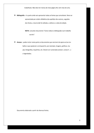 trabalhaste. Não deve ter menos de meia página A4, nem mais de uma.



 Bibliografia – é a parte onde vais apresentar todas as fontes que consultaste. Deve ser

                apresentada por ordem alfabética dos apelidos dos autores, seguidos

                dos títulos, o local onde foi editado, a editora e a data de edição.



                NOTA: consultar documento “Como indicar a bibliografia num trabalho

                       escrito”.



 Anexos – podes incluir nesta parte os documentos que serviram de apoio ao teu tra-

             balho e que ajudaram a enriquecê-lo, por exemplo, imagens, gráficos, ma-

             pás, fotografias, inquéritos, etc. Devem ser numerados (anexo I, anexo II …)

             e legendados.




    Documento elaborado a partir de diversas fontes.




                                                                                            3
 