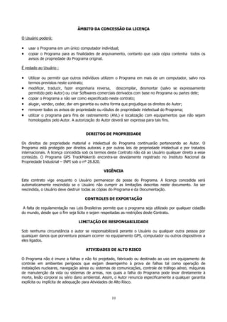 ÂMBITO DA CONCESSÃO DA LICENÇA
O Usuário poderá:

•
•

usar o Programa em um único computador individual;
copiar o Programa para as finalidades de arquivamento, contanto que cada cópia contenha todos os
avisos de propriedade do Programa original.

É vedado ao Usuário :

•
•
•
•
•
•

Utilizar ou permitir que outros indivíduos utilizem o Programa em mais de um computador, salvo nos
termos previstos neste contrato;
modificar, traduzir, fazer engenharia reversa, descompilar, desmontar (salvo se expressamente
permitido pelo Autor) ou criar Softwares comerciais derivados com base no Programa ou partes dele;
copiar o Programa a não ser como especificado neste contrato;
alugar, vender, ceder, dar em garantia ou outra forma que prejudique os direitos do Autor;
remover todos os avisos de propriedade ou rótulos de propriedade intelectual do Programa;
utilizar o programa para fins de rastreamento (AVL) e localização com equipamentos que não sejam
homologados pelo Autor. A autorização do Autor deverá ser expressa para tais fins.
DIREITOS DE PROPRIEDADE

Os direitos de propriedade material e intelectual do Programa continuarão pertencendo ao Autor. O
Programa está protegido por direitos autorais e por outras leis de propriedade intelectual e por tratados
internacionais. A licença concedida sob os termos deste Contrato não dá ao Usuário qualquer direito a esse
conteúdo. O Programa GPS TrackMaker® encontra-se devidamente registrado no Instituto Nacional da
Propriedade Industrial – INPI sob o nº 28.820.
VIGÊNCIA
Este contrato vige enquanto o Usuário permanecer de posse do Programa. A licença concedida será
automaticamente rescindida se o Usuário não cumprir as limitações descritas neste documento. Ao ser
rescindida, o Usuário deve destruir todas as cópias do Programa e da Documentação.
CONTROLES DE EXPORTAÇÃO
A falta de regulamentação nas Leis Brasileiras permite que o programa seja utilizado por qualquer cidadão
do mundo, desde que o fim seja lícito e sejam respeitadas as restrições deste Contrato.
LIMITAÇÃO DE RESPONSABILIDADE
Sob nenhuma circunstância o autor se responsabilizará perante o Usuário ou qualquer outra pessoa por
quaisquer danos que porventura possam ocorrer no equipamento GPS, computador ou outros dispositivos a
eles ligados.
ATIVIDADES DE ALTO RISCO
O Programa não é imune a falhas e não foi projetado, fabricado ou destinado ao uso em equipamento de
controle em ambientes perigosos que exijam desempenho à prova de falhas tal como operação de
instalações nucleares, navegação aérea ou sistemas de comunicações, controle de tráfego aéreo, máquinas
de manutenção da vida ou sistemas de armas, nos quais a falha do Programa pode levar diretamente à
morte, lesão corporal ou sério dano ambiental. Assim, o Autor renuncia especificamente a qualquer garantia
explícita ou implícita de adequação para Atividades de Alto Risco.

10

 
