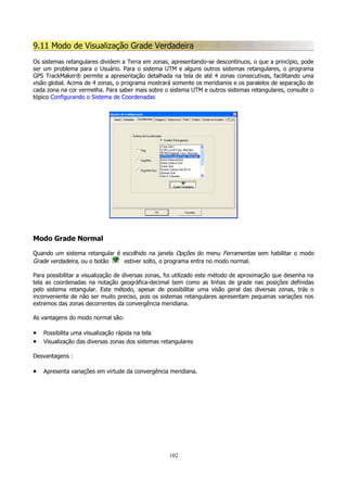 9.11 Modo de Visualização Grade Verdadeira
Os sistemas retangulares dividem a Terra em zonas, apresentando-se descontínuos, o que a princípio, pode
ser um problema para o Usuário. Para o sistema UTM e alguns outros sistemas retangulares, o programa
GPS TrackMaker® permite a apresentação detalhada na tela de até 4 zonas consecutivas, facilitando uma
visão global. Acima de 4 zonas, o programa mostrará somente os meridianos e os paralelos de separação de
cada zona na cor vermelha. Para saber mais sobre o sistema UTM e outros sistemas retangulares, consulte o
tópico Configurando o Sistema de Coordenadas

Modo Grade Normal
Quando um sistema retangular é escolhido na janela Opções do menu Ferramentas sem habilitar o modo
Grade verdadeira, ou o botão
estiver solto, o programa entra no modo normal.
Para possibilitar a visualização de diversas zonas, foi utilizado este método de aproximação que desenha na
tela as coordenadas na notação geográfica-decimal bem como as linhas de grade nas posições definidas
pelo sistema retangular. Este método, apesar de possibilitar uma visão geral das diversas zonas, trás o
inconveniente de não ser muito preciso, pois os sistemas retangulares apresentam pequenas variações nos
extremos das zonas decorrentes da convergência meridiana.
As vantagens do modo normal são:

•
•

Possibilita uma visualização rápida na tela
Visualização das diversas zonas dos sistemas retangulares

Desvantagens :

•

Apresenta variações em virtude da convergência meridiana.

102

 