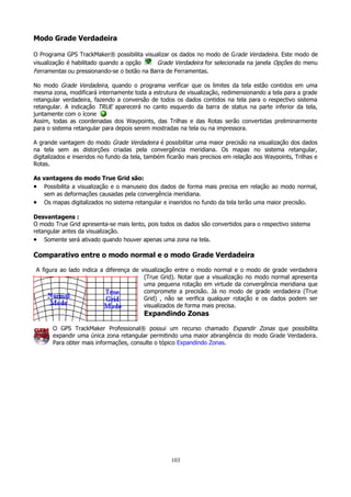 Modo Grade Verdadeira
O Programa GPS TrackMaker® possibilita visualizar os dados no modo de G rade Verdadeira. Este modo de
visualização é habilitado quando a opção
Grade Verdadeira for selecionada na janela Opções do menu
Ferramentas ou pressionando-se o botão na Barra de Ferramentas.
No modo Grade Verdadeira, quando o programa verificar que os limites da tela estão contidos em uma
mesma zona, modificará internamente toda a estrutura de visualização, redimensionando a tela para a grade
retangular verdadeira, fazendo a conversão de todos os dados contidos na tela para o respectivo sistema
retangular. A indicação TRUE aparecerá no canto esquerdo da barra de status na parte inferior da tela,
juntamente com o ícone
Assim, todas as coordenadas dos Waypoints, das Trilhas e das Rotas serão convertidas preliminarmente
para o sistema retangular para depois serem mostradas na tela ou na impressora.
A grande vantagem do modo Grade Verdadeira é possibilitar uma maior precisão na visualização dos dados
na tela sem as distorções criadas pela convergência meridiana. Os mapas no sistema retangular,
digitalizados e inseridos no fundo da tela, também ficarão mais precisos em relação aos Waypoints, Trilhas e
Rotas.
As vantagens do modo True Grid são:
• Possibilita a visualização e o manuseio dos dados de forma mais precisa em relação ao modo normal,
sem as deformações causadas pela convergência meridiana.
• Os mapas digitalizados no sistema retangular e inseridos no fundo da tela terão uma maior precisão.
Desvantagens :
O modo True Grid apresenta-se mais lento, pois todos os dados são convertidos para o respectivo sistema
retangular antes da visualização.
• Somente será ativado quando houver apenas uma zona na tela.

Comparativo entre o modo normal e o modo Grade Verdadeira
A figura ao lado indica a diferença de visualização entre o modo normal e o modo de grade verdadeira
(True Grid). Notar que a visualização no modo normal apresenta
uma pequena rotação em virtude da convergência meridiana que
compromete a precisão. Já no modo de grade verdadeira (True
Grid) , não se verifica qualquer rotação e os dados podem ser
visualizados de forma mais precisa.

Expandindo Zonas
O GPS TrackMaker Professional® possui um recurso chamado Expandir Zonas que possibilita
expandir uma única zona retangular permitindo uma maior abrangência do modo Grade Verdadeira.
Para obter mais informações, consulte o tópico Expandindo Zonas.

103

 