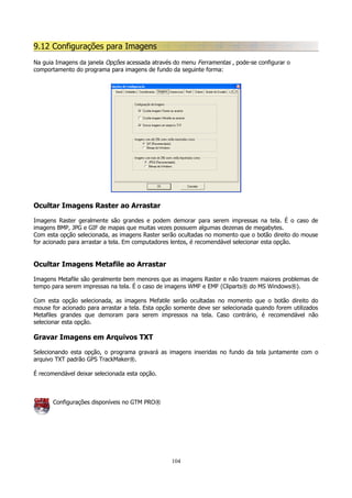 9.12 Configurações para Imagens
Na guia Imagens da janela Opções acessada através do menu Ferramentas , pode-se configurar o
comportamento do programa para imagens de fundo da seguinte forma:

Ocultar Imagens Raster ao Arrastar
Imagens Raster geralmente são grandes e podem demorar para serem impressas na tela. É o caso de
imagens BMP, JPG e GIF de mapas que muitas vezes possuem algumas dezenas de megabytes.
Com esta opção selecionada, as imagens Raster serão ocultadas no momento que o botão direito do mouse
for acionado para arrastar a tela. Em computadores lentos, é recomendável selecionar esta opção.

Ocultar Imagens Metafile ao Arrastar
Imagens Metafile são geralmente bem menores que as imagens Raster e não trazem maiores problemas de
tempo para serem impressas na tela. É o caso de imagens WMF e EMF (Cliparts® do MS Windows®).
Com esta opção selecionada, as imagens Mefatile serão ocultadas no momento que o botão direito do
mouse for acionado para arrastar a tela. Esta opção somente deve ser selecionada quando forem utilizados
Metafiles grandes que demoram para serem impressos na tela. Caso contrário, é recomendável não
selecionar esta opção.

Gravar Imagens em Arquivos TXT
Selecionando esta opção, o programa gravará as imagens inseridas no fundo da tela juntamente com o
arquivo TXT padrão GPS TrackMaker®.
É recomendável deixar selecionada esta opção.

Configurações disponíveis no GTM PRO®

104

 
