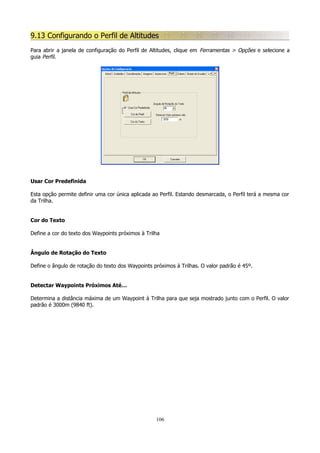 9.13 Configurando o Perfil de Altitudes
Para abrir a janela de configuração do Perfil de Altitudes, clique em Ferramentas > Opções e selecione a
guia Perfil.

Usar Cor Predefinida
Esta opção permite definir uma cor única aplicada ao Perfil. Estando desmarcada, o Perfil terá a mesma cor
da Trilha.
Cor do Texto
Define a cor do texto dos Waypoints próximos à Trilha
Ângulo de Rotação do Texto
Define o ângulo de rotação do texto dos Waypoints próximos à Trilhas. O valor padrão é 45º.
Detectar Waypoints Próximos Até…
Determina a distância máxima de um Waypoint à Trilha para que seja mostrado junto com o Perfil. O valor
padrão é 3000m (9840 ft).

106

 