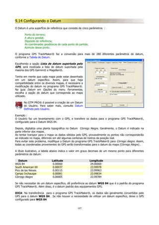 9.14 Configurando o Datum
O Datum é uma superfície de referência que consiste de cinco parâmetros :
Ponto do terreno;
A altura geoidal;
Elipsóide de referência;
As coordenadas geodésicas de cada ponto de partida;
Azimute desse ponto.
O programa GPS TrackMaker® faz a conversão para mais de 280 diferentes parâmetros de datum,
conforme a Tabela de Datum.
Escolhendo a opção Lista de datum suportada pelo
GPS, será mostrada a lista de datum suportada pela
maioria dos GPS Garmin® e Magellan®.
Tenha em mente que cada mapa pode estar desenhado
em um datum específico. Assim, para que haja
compatibilidade entre os diversos mapas, é necessária a
modificação do datum no programa GPS TrackMaker®.
Na guia Datum em Opções do menu Ferramentas,
escolha a opção de datum que corresponda ao mapa
utilizado.
No GTM PRO® é possível a criação de um Datum
do Usuário. Para saber mais, consulte Datum
Definido pelo Usuário.
Exemplo :
O Usuário faz um levantamento com o GPS, e transfere os dados para o programa GPS TrackMaker®,
configurado para o Datum WGS 84.
Depois, digitaliza uma planta topográfica no Datum Córrego Alegre. Geralmente, o Datum é indicado na
parte inferior dos mapas.
Ao tentar transpor para o mapa os dados obtidos pelo GPS, provavelmente os pontos não corresponderão
ao indicado no mapa, diferindo em até algumas centenas de metros da posição real.
Para evitar este problema, modifique o Datum do programa GPS TrackMaker® para Córrego Alegre. Assim,
todas as coordenadas provenientes do GPS serão transformadas para o datum do mapa (Córrego Alegre) .
A título ilustrativo, a tabela abaixo indica o valor em graus decimais de um mesmo ponto para diferentes
parâmetros de datum:
Datum
WGS 84
South American 69
Pico de las Nieves
Campo Inchauspe
Córrego Alegre

Latitude
0.00000
0.00037
0.00115
0.00081
0.00005

Longitude
24.00000
23.99978
23.99963
23.99834
23.99784

Se não necessitar de um datum específico, dê preferência ao datum WGS 84 que é o padrão do programa
GPS TrackMaker®. Além disso, é o datum padrão dos equipamentos GPS.
DICA: Na transferência para o programa GPS TrackMaker®, os dados são geralmente convertidos pelo
GPS para o datum WGS 84. Se não houver a necessidade de utilizar um datum específico, deixe o GPS
configurado para WGS 84
107

 