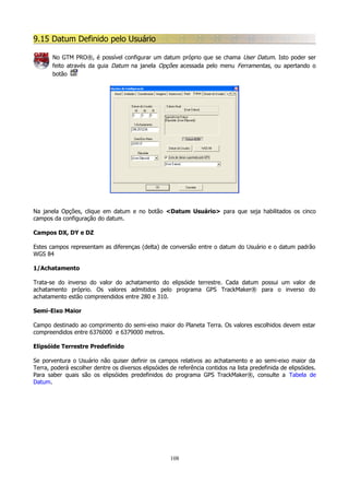 9.15 Datum Definido pelo Usuário
No GTM PRO®, é possível configurar um datum próprio que se chama User Datum. Isto poder ser
feito através da guia Datum na janela Opções acessada pelo menu Ferramentas, ou apertando o
botão

Na janela Opções, clique em datum e no botão <Datum Usuário> para que seja habilitados os cinco
campos da configuração do datum.
Campos DX, DY e DZ
Estes campos representam as diferenças (delta) de conversão entre o datum do Usuário e o datum padrão
WGS 84
1/Achatamento
Trata-se do inverso do valor do achatamento do elipsóide terrestre. Cada datum possui um valor de
achatamento próprio. Os valores admitidos pelo programa GPS TrackMaker® para o inverso do
achatamento estão compreendidos entre 280 e 310.
Semi-Eixo Maior
Campo destinado ao comprimento do semi-eixo maior do Planeta Terra. Os valores escolhidos devem estar
compreendidos entre 6376000 e 6379000 metros.
Elipsóide Terrestre Predefinido
Se porventura o Usuário não quiser definir os campos relativos ao achatamento e ao semi-eixo maior da
Terra, poderá escolher dentre os diversos elipsóides de referência contidos na lista predefinida de elipsóides.
Para saber quais são os elipsóides predefinidos do programa GPS TrackMaker®, consulte a Tabela de
Datum.

108

 