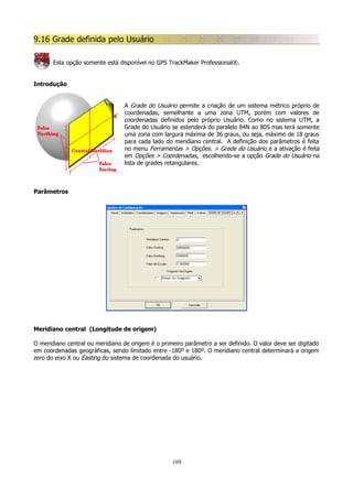 9.16 Grade definida pelo Usuário
Esta opção somente está disponível no GPS TrackMaker Professional®.
Introdução
A Grade do Usuário permite a criação de um sistema métrico próprio de
coordenadas, semelhante a uma zona UTM, porém com valores de
coordenadas definidos pelo próprio Usuário. Como no sistema UTM, a
Grade do Usuário se estenderá do paralelo 84N ao 80S mas terá somente
uma zona com largura máxima de 36 graus, ou seja, máximo de 18 graus
para cada lado do meridiano central. A definição dos parâmetros é feita
no menu Ferramentas > Opções. > Grade do Usuário e a ativação é feita
em Opções > Coordenadas, escolhendo-se a opção Grade do Usuário na
lista de grades retangulares.

Parâmetros

Meridiano central (Longitude de origem)
O meridiano central ou meridiano de origem é o primeiro parâmetro a ser definido. O valor deve ser digitado
em coordenadas geográficas, sendo limitado entre -180º e 180º. O meridiano central determinará a origem
zero do eixo X ou Easting do sistema de coordenada do usuário.

109

 