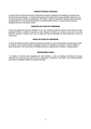SUPORTE TÉCNICO LIMITADO
O suporte técnico fornecido pelo autor restringe-se somente a problemas de instalação ou eventual maufuncionamento do programa. A presente licença não prevê suporte técnico para questões relativas ao uso
normal do programa, noções de cartografia e informática, noções de topografia e demais aspectos técnicos
que dependam de cursos de aperfeiçoamento ou conhecimentos prévios. O suporte técnico para tais
questões deverá ser contratado à parte.
GARANTIA DA CHAVE DE HARDWARE
O prazo de garantia da Chave de Hardware é de 1 ano contado da data da compra. Se porventura a chave
apresentar defeito no período de garantia, o autor efetuará o conserto ou a troca por outra nova sem custo
adicional, devendo o Usuário arcar com os custos do frete de devolução da chave defeituosa e envio da
chave nova.
PERDA DA CHAVE DE HARDWARE
A chave de hardware é parte integrante da licença do produto e a sua eventual perda, seja por furto, roubo,
ou qualquer outro evento não gera a obrigação do Autor em substituí-la. Excetuado o caso de defeito no
prazo de garantia, uma nova chave de hardware deverá ser adquirida para substituir a antiga perdida.
DISPOSIÇÕES FINAIS
As relações de direito serão reguladas por este Contrato, e não por eventuais Contratos de Licença
impressos ou escritos que porventura venha a acompanhar o Programa. Fica eleito o foro de Belo Horizonte
para tratar de questões relativas ao presente contrato.

11

 