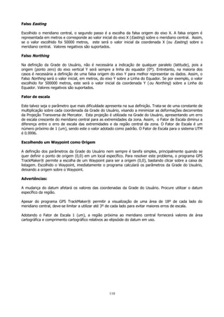 Falso Easting
Escolhido o meridiano central, o segundo passo é a escolha da falsa origem do eixo X. A falsa origem é
representada em metros e corresponde ao valor inicial do eixo X ( Easting) sobre o meridiano central. Assim,
se o valor escolhido foi 50000 metros, este será o valor inicial da coordenada X (ou Easting) sobre o
meridiano central. Valores negativos são suportados.
Falso Northing
Na definição da Grade do Usuário, não é necessária a indicação de qualquer paralelo (latitude), pois a
origem (ponto zero) do eixo vertical Y será sempre a linha do equador (0º). Entretanto, na maioria dos
casos é necessária a definição de uma falsa origem do eixo Y para melhor representar os dados. Assim, o
Falso Northing será o valor inicial, em metros, do eixo Y sobre a Linha do Equador. Se por exemplo, o valor
escolhido for 500000 metros, este será o valor inicial da coordenada Y ( ou Northing) sobre a Linha do
Equador. Valores negativos são suportados.
Fator de escala
Este talvez seja o parâmetro que mais dificuldade apresenta na sua definição. Trata-se de uma constante de
multiplicação sobre cada coordenada da Grade do Usuário, visando a minimizar as deformações decorrentes
da Projeção Transversa de Mercator. Esta projeção é utilizada na Grade do Usuário, apresentando um erro
de escala crescente do meridiano central para as extremidades da zona. Assim, o Fator de Escala diminui a
diferença entre o erro de escala das extremidades e da região central da zona. O Fator de Escala é um
número próximo de 1 (um), sendo este o valor adotado como padrão. O Fator de Escala para o sistema UTM
é 0.9996.
Escolhendo um Waypoint como Origem
A definição dos parâmetros da Grade do Usuário nem sempre é tarefa simples, principalmente quando se
quer definir o ponto de origem (0,0) em um local específico. Para resolver este problema, o programa GPS
TrackMaker® permite a escolha de um Waypoint para ser a origem (0,0), bastando clicar sobre a caixa de
listagem. Escolhido o Waypoint, imediatamente o programa calculará os parâmetros da Grade do Usuário,
deixando a origem sobre o Waypoint.
Advertências:
A mudança do datum afetará os valores das coordenadas da Grade do Usuário. Procure utilizar o datum
específico da região.
Apesar do programa GPS TrackMaker® permitir a visualização de uma área de 18º de cada lado do
meridiano central, deve-se limitar a utilizar até 3º de cada lado para evitar maiores erros de escala.
Adotando o Fator de Escala 1 (um), a região próxima ao meridiano central fornecerá valores de área
cartográfica e comprimento cartográfico relativos ao elipsóide do datum em uso.

110

 