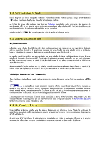 9.17 Exibindo Linhas de Grade
Linhas de grade são linhas tracejadas verticais e horizontais exibidas na tela quando a opção Grade do botão
estiver habilitada. Sua função é auxiliar a localização na tela.
As linhas de grade são exibidas nas diversas Notações suportadas pelo programa. No sistema de
coordenadas UTM e em alguns outros sistemas retangulares, são exibidas até 4 zonas simultâneas. As
coordenadas limites de cada zona são exibidas na cor vermelha.
A tecla de atalho <CTRL G> também permite exibir e ocultar a linhas de grade.

9.18 Exibindo a Escala na Tela
Noções sobre Escala
A Escala é uma relação de distância entre dois pontos quaisquer do mapa com a correspondente distância
sobre a superfície terrestre. É geralmente indicada por uma fração ou uma relação entre as distâncias
lineares indicadas no mapa e as distâncias correspondentes na superfície terrestre.
As escalas numéricas podem ser representadas por uma relação direta de multiplicação ou através de uma
relação de distância. O programa GPS TrackMaker® adota esta segunda indicação, por ser mais intuitiva e
de fácil entendimento. Assim, a escala 1:100 km indica que 1 cm sobre o mapa equivale a 100 km na
superfície terrestre.
No sistema inglês (jardas, milhas, etc.), a relação tomará como base a polegada. Desta forma, a escala 1:50
milhas indica que 1 polegada no mapa (2,54 cm) corresponde a 50 milhas na superfície terrestre.
A indicação da Escala no GPS TrackMaker®
Para habilitar a indicação da escala na tela, selecione a opção Escala no menu Exibir ou pressionar <CTRL
E>.
A indicação da escala aparecerá no canto inferior esquerdo da tela, conforme indicado na
figura ao lado. Para o cálculo da escala, o programa sempre considera o comprimento horizontal linear do
centro da tela. Assim, em escalas maiores (1:500km, 1:1000 km, etc.), poderão ocorrer distorções entre os
valores indicados na escala e a escala real nas regiões dos extremos da tela.
A escala poderá ser modificada na caixa Escala localizada na Barra de Ferramentas. Clique sobre uma das
escalas indicadas na caixa para a tela ser redimensionada para a respectiva escala. As Ferramentas de Zoom
também modificam a escala indicada na tela.

9.19 Modificando o Idioma
Para modificar o idioma, escolha uma das opções disponíveis em Idioma no menu Ajuda. As sentenças de
cada idioma suportado estão registradas no arquivo language.dat presente no mesmo diretório do programa
GPS TrackMaker®.
O programa GPS TrackMaker é originariamente compilado em inglês e português. Mesmo se o arquivo
language.dat não estiver presente no diretório, o programa mostrará as duas opões de idioma.

111

 