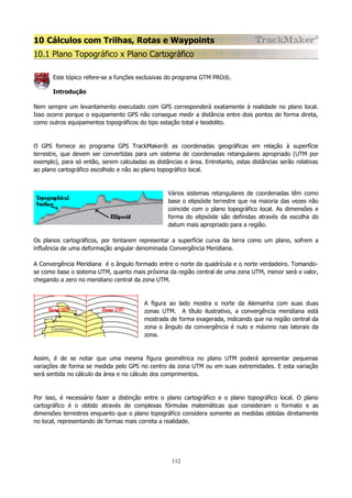 10 Cálculos com Trilhas, Rotas e Waypoints
10.1 Plano Topográfico x Plano Cartográfico
Este tópico refere-se a funções exclusivas do programa GTM PRO®.
Introdução
Nem sempre um levantamento executado com GPS corresponderá exatamente à realidade no plano local.
Isso ocorre porque o equipamento GPS não consegue medir a distância entre dois pontos de forma direta,
como outros equipamentos topográficos do tipo estação total e teodolito.

O GPS fornece ao programa GPS TrackMaker® as coordenadas geográficas em relação à superfície
terrestre, que devem ser convertidas para um sistema de coordenadas retangulares apropriado (UTM por
exemplo), para só então, serem calculadas as distâncias e área. Entretanto, estas distâncias serão relativas
ao plano cartográfico escolhido e não ao plano topográfico local.

Vários sistemas retangulares de coordenadas têm como
base o elipsóide terrestre que na maioria das vezes não
coincide com o plano topográfico local. As dimensões e
forma do elipsóide são definidas através da escolha do
datum mais apropriado para a região.
Os planos cartográficos, por tentarem representar a superfície curva da terra como um plano, sofrem a
influência de uma deformação angular denominada Convergência Meridiana.
A Convergência Meridiana é o ângulo formado entre o norte da quadrícula e o norte verdadeiro. Tomandose como base o sistema UTM, quanto mais próxima da região central de uma zona UTM, menor será o valor,
chegando a zero no meridiano central da zona UTM.

A figura ao lado mostra o norte da Alemanha com suas duas
zonas UTM. A título ilustrativo, a convergência meridiana está
mostrada de forma exagerada, indicando que na região central da
zona o ângulo da convergência é nulo e máximo nas laterais da
zona.

Assim, é de se notar que uma mesma figura geométrica no plano UTM poderá apresentar pequenas
variações de forma se medida pelo GPS no centro da zona UTM ou em suas extremidades. E esta variação
será sentida no cálculo da área e no cálculo dos comprimentos.

Por isso, é necessário fazer a distinção entre o plano cartográfico e o plano topográfico local. O plano
cartográfico é o obtido através de complexas fórmulas matemáticas que consideram o formato e as
dimensões terrestres enquanto que o plano topográfico considera somente as medidas obtidas diretamente
no local, representando de formas mais correta a realidade.

112

 