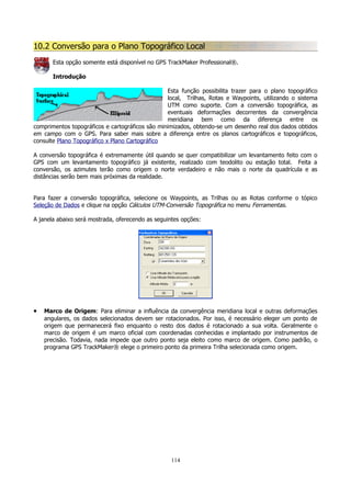 10.2 Conversão para o Plano Topográfico Local
Esta opção somente está disponível no GPS TrackMaker Professional®.
Introdução
Esta função possibilita trazer para o plano topográfico
local, Trilhas, Rotas e Waypoints, utilizando o sistema
UTM como suporte. Com a conversão topográfica, as
eventuais deformações decorrentes da convergência
meridiana bem como da diferença entre os
comprimentos topográficos e cartográficos são minimizados, obtendo-se um desenho real dos dados obtidos
em campo com o GPS. Para saber mais sobre a diferença entre os planos cartográficos e topográficos,
consulte Plano Topográfico x Plano Cartográfico
A conversão topográfica é extremamente útil quando se quer compatibilizar um levantamento feito com o
GPS com um levantamento topográfico já existente, realizado com teodolito ou estação total. Feita a
conversão, os azimutes terão como origem o norte verdadeiro e não mais o norte da quadrícula e as
distâncias serão bem mais próximas da realidade.
Para fazer a conversão topográfica, selecione os Waypoints, as Trilhas ou as Rotas conforme o tópico
Seleção de Dados e clique na opção Cálculos UTM-Conversão Topográfica no menu Ferramentas.
A janela abaixo será mostrada, oferecendo as seguintes opções:

•

Marco de Origem: Para eliminar a influência da convergência meridiana local e outras deformações
angulares, os dados selecionados devem ser rotacionados. Por isso, é necessário eleger um ponto de
origem que permanecerá fixo enquanto o resto dos dados é rotacionado a sua volta. Geralmente o
marco de origem é um marco oficial com coordenadas conhecidas e implantado por instrumentos de
precisão. Todavia, nada impede que outro ponto seja eleito como marco de origem. Como padrão, o
programa GPS TrackMaker® elege o primeiro ponto da primeira Trilha selecionada como origem.

114

 
