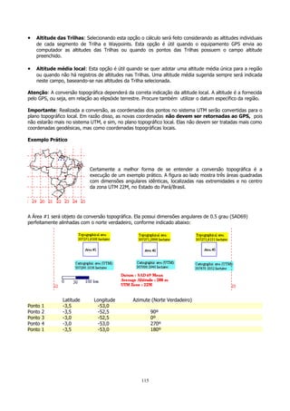•

Altitude das Trilhas: Selecionando esta opção o cálculo será feito considerando as altitudes individuais
de cada segmento de Trilha e Waypoints. Esta opção é útil quando o equipamento GPS envia ao
computador as altitudes das Trilhas ou quando os pontos das Trilhas possuem o campo altitude
preenchido.

•

Altitude média local: Esta opção é útil quando se quer adotar uma altitude média única para a região
ou quando não há registros de altitudes nas Trilhas. Uma altitude média sugerida sempre será indicada
neste campo, baseando-se nas altitudes da Trilha selecionada.

Atenção: A conversão topográfica dependerá da correta indicação da altitude local. A altitude é a fornecida
pelo GPS, ou seja, em relação ao elipsóide terrestre. Procure também utilizar o datum específico da região.
Importante: Realizada a conversão, as coordenadas dos pontos no sistema UTM serão convertidas para o
plano topográfico local. Em razão disso, as novas coordenadas não devem ser retornadas ao GPS, pois
não estarão mais no sistema UTM, e sim, no plano topográfico local. Elas não devem ser tratadas mais como
coordenadas geodésicas, mas como coordenadas topográficas locais.
Exemplo Prático

Certamente a melhor forma de se entender a conversão topográfica é a
execução de um exemplo prático. A figura ao lado mostra três áreas quadradas
com dimensões angulares idênticas, localizadas nas extremidades e no centro
da zona UTM 22M, no Estado do Pará/Brasil.

A Área #1 será objeto da conversão topográfica. Ela possui dimensões angulares de 0.5 grau (SAD69)
perfeitamente alinhadas com o norte verdadeiro, conforme indicado abaixo:

Ponto
Ponto
Ponto
Ponto
Ponto

1
2
3
4
1

Latitude
-3,5
-3,5
-3,0
-3,0
-3,5

Longitude
-53,0
-52,5
-52,5
-53,0
-53,0

Azimute (Norte Verdadeiro)
90º
0º
270º
180º

115

 