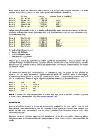 Estes mesmos pontos se convertidos para o sistema UTM, apresentarão azimutes diferentes, pois serão
relativos ao plano cartográfico UTM. Além disso, apresentarão distâncias cartográficas:
Ponto
Ponto
Ponto
Ponto
Ponto

1
2
3
4
1

Northing
9612901,869
9613005,503
9668291,453
9668202,566
9612901,869

Easting
277816,512
333377,182
333295,107
277707,029
277816,512

Azimute (Norte da quadrícula)
89,89º
359,91
269,91
179,89

Após a conversão topográfica, não só os ângulos serão ajustados para o norte verdadeiro como também as
distâncias serão ajustadas para o plano topográfico local. A tabela abaixo mostra os novos valores depois da
conversão topográfica:
Ponto
Ponto
Ponto
Ponto
Ponto

1
2
3
4
1

9612901,869
9612887,072
9668179,140
9668192,888
9612901,869

277816,513
333375,263
333403,647
277816,506
277816,513

90,02º
0,03º
270,01º
180,00º

Os parâmetros utilizados foram :
- Datum SAD 69 Média
- Marco de Origem: Ponto1
- Altitude média : 200 metros
Observe que o azimute do segmento que contém o ponto de origem (Ponto 1) possui o mesmo valor do
azimute em relação ao norte verdadeiro. Os demais azimutes aproximaram-se dos valores originais, mas não
ficaram iguais por conta da mudança também dos comprimentos cartográficos para topográficos em relação
ao marco de origem.
As coordenadas obtidas após a conversão não são cartográficas, logo, não podem ser mais enviadas de
volta ao GPS. Uma forma de melhorar a apresentação dos dados seria escolher o Ponto 1 como origem,
subtraindo dos demais pontos os valores das coordenadas do Ponto 1. Este processo poderia ser feito fora
do GPS TrackMaker®, através de algum programa de planilha eletrônica (ex: Microsoft Excel®):
Ponto
Ponto
Ponto
Ponto
Ponto

1
2
3
4
5

0m
-15 m
55277 m
55287 m
0m

0m
55558 m
55587 m
0m
0m

NOTA: O arquivo com este exemplo prático se chama area_topo.gtm e se encontra no CD do programa
GTM PRO® e na home-page do programa : www.trackmaker.com
Advertências :
Precisão submétrica somente é obtida por equipamentos topográficos do tipo Estação Total ou GPS
Diferencial de custo infinitamente superior aos pequenos GPS de navegação. Portanto, para trabalhos que
exijam precisão, o GPS de navegação deve ser utilizado somente como ferramenta de apoio e não como
instrumento principal.
Eventuais mudanças no datum podem produzir variações no cálculo do comprimento. Isto ocorre porque
cada datum pode ter um valor próprio para as dimensões da Terra. Procure utilizar o datum específico da
região.

116

 