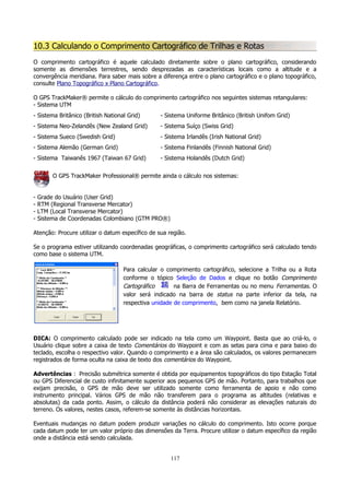 10.3 Calculando o Comprimento Cartográfico de Trilhas e Rotas
O comprimento cartográfico é aquele calculado diretamente sobre o plano cartográfico, considerando
somente as dimensões terrestres, sendo desprezadas as características locais como a altitude e a
convergência meridiana. Para saber mais sobre a diferença entre o plano cartográfico e o plano topográfico,
consulte Plano Topográfico x Plano Cartográfico.
O GPS TrackMaker® permite o cálculo do comprimento cartográfico nos seguintes sistemas retangulares:
- Sistema UTM
- Sistema Britânico (British National Grid)

- Sistema Uniforme Britânico (British Unifom Grid)

- Sistema Neo-Zelandês (New Zealand Grid)

- Sistema Suíço (Swiss Grid)

- Sistema Sueco (Swedish Grid)

- Sistema Irlandês (Irish National Grid)

- Sistema Alemão (German Grid)

- Sistema Finlandês (Finnish National Grid)

- Sistema Taiwanês 1967 (Taiwan 67 Grid)

- Sistema Holandês (Dutch Grid)

O GPS TrackMaker Professional® permite ainda o cálculo nos sistemas:
-

Grade do Usuário (User Grid)
RTM (Regional Transverse Mercator)
LTM (Local Transverse Mercator)
Sistema de Coordenadas Colombiano (GTM PRO®)

Atenção: Procure utilizar o datum específico de sua região.
Se o programa estiver utilizando coordenadas geográficas, o comprimento cartográfico será calculado tendo
como base o sistema UTM.
Para calcular o comprimento cartográfico, selecione a Trilha ou a Rota
conforme o tópico Seleção de Dados e clique no botão Comprimento
Cartográfico
na Barra de Ferramentas ou no menu Ferramentas. O
valor será indicado na barra de status na parte inferior da tela, na
respectiva unidade de comprimento, bem como na janela Relatório.

DICA: O comprimento calculado pode ser indicado na tela como um Waypoint. Basta que ao criá-lo, o
Usuário clique sobre a caixa de texto Comentários do Waypoint e com as setas para cima e para baixo do
teclado, escolha o respectivo valor. Quando o comprimento e a área são calculados, os valores permanecem
registrados de forma oculta na caixa de texto dos comentários do Waypoint.
Advertências : Precisão submétrica somente é obtida por equipamentos topográficos do tipo Estação Total
ou GPS Diferencial de custo infinitamente superior aos pequenos GPS de mão. Portanto, para trabalhos que
exijam precisão, o GPS de mão deve ser utilizado somente como ferramenta de apoio e não como
instrumento principal. Vários GPS de mão não transferem para o programa as altitudes (relativas e
absolutas) da cada ponto. Assim, o cálculo da distância poderá não considerar as elevações naturais do
terreno. Os valores, nestes casos, referem-se somente às distâncias horizontais.
Eventuais mudanças no datum podem produzir variações no cálculo do comprimento. Isto ocorre porque
cada datum pode ter um valor próprio das dimensões da Terra. Procure utilizar o datum específico da região
onde a distância está sendo calculada.
117

 